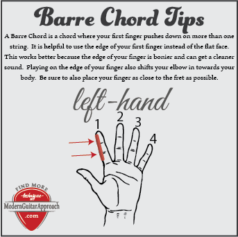 Barre Chord Tips: Use the edge of your first finger instead of the flat face.  This works better because the edge of your finger is bonier and can get a cleaner sound.  Playing on the edge of your finger also shifts your elbow in towards your body.  Be sure to also place your entire first finger as close to the fret as possible, even touching the fret.  Find songs that use easy barre chords at Modern Guitar Approach.